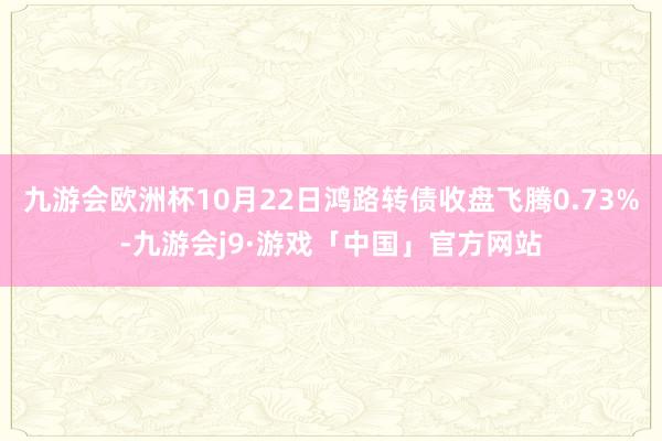 九游会欧洲杯10月22日鸿路转债收盘飞腾0.73%-九游会j9·游戏「中国」官方网站
