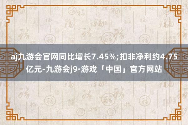 aj九游会官网同比增长7.45%;扣非净利约4.75亿元-九游会j9·游戏「中国」官方网站