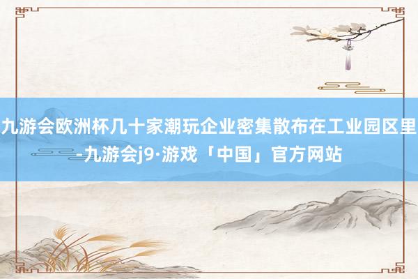九游会欧洲杯几十家潮玩企业密集散布在工业园区里-九游会j9·游戏「中国」官方网站