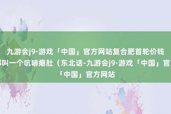 九游会j9·游戏「中国」官方网站复合肥首轮价钱出得那叫一个吭哧瘪肚（东北话-九游会j9·游戏「中国」官方网站