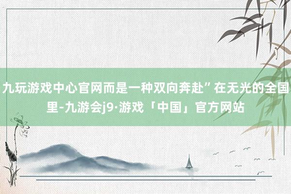 九玩游戏中心官网而是一种双向奔赴”在无光的全国里-九游会j9·游戏「中国」官方网站