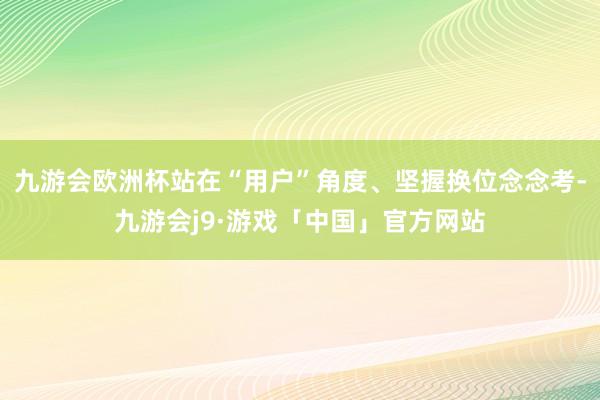 九游会欧洲杯站在“用户”角度、坚握换位念念考-九游会j9·游戏「中国」官方网站