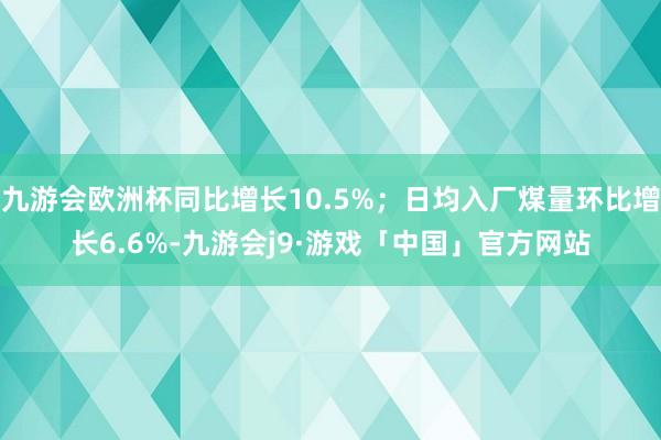 九游会欧洲杯同比增长10.5%；日均入厂煤量环比增长6.6%-九游会j9·游戏「中国」官方网站