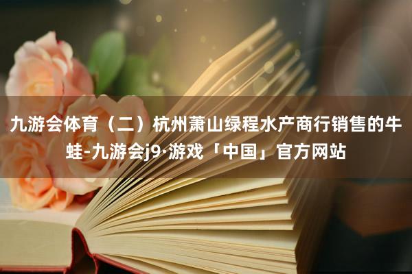 九游会体育　　（二）杭州萧山绿程水产商行销售的牛蛙-九游会j9·游戏「中国」官方网站