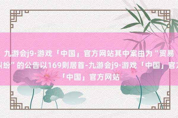 九游会j9·游戏「中国」官方网站其中案由为“贸易契约纠纷”的公告以169则居首-九游会j9·游戏「中国」官方网站
