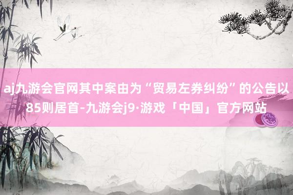 aj九游会官网其中案由为“贸易左券纠纷”的公告以85则居首-九游会j9·游戏「中国」官方网站