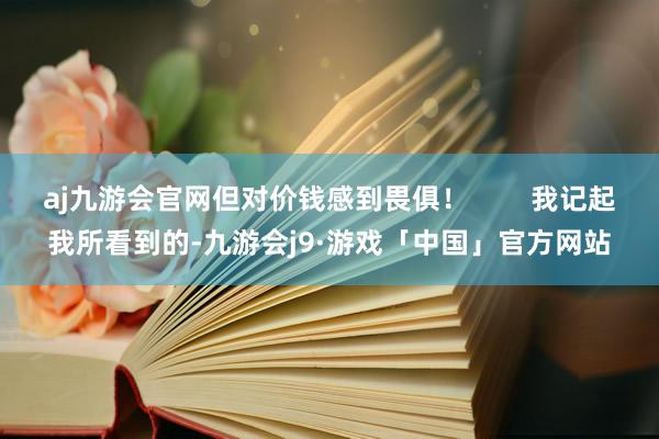 aj九游会官网但对价钱感到畏俱！        我记起我所看到的-九游会j9·游戏「中国」官方网站