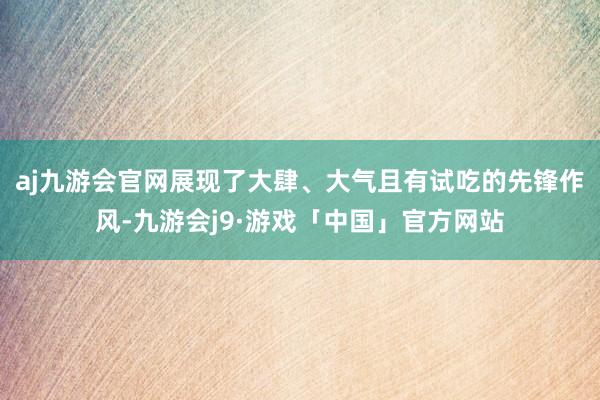 aj九游会官网展现了大肆、大气且有试吃的先锋作风-九游会j9·游戏「中国」官方网站