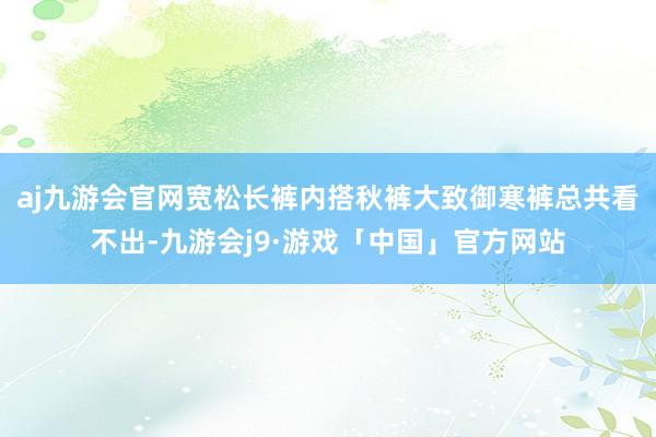 aj九游会官网宽松长裤内搭秋裤大致御寒裤总共看不出-九游会j9·游戏「中国」官方网站