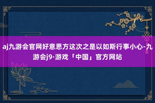 aj九游会官网好意思方这次之是以如斯行事小心-九游会j9·游戏「中国」官方网站