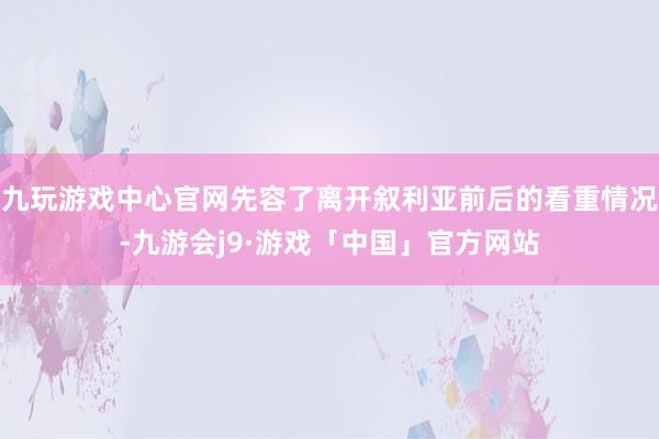 九玩游戏中心官网先容了离开叙利亚前后的看重情况-九游会j9·游戏「中国」官方网站