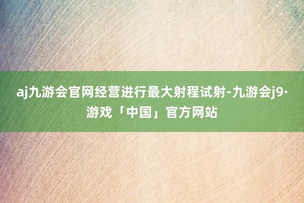 aj九游会官网经营进行最大射程试射-九游会j9·游戏「中国」官方网站