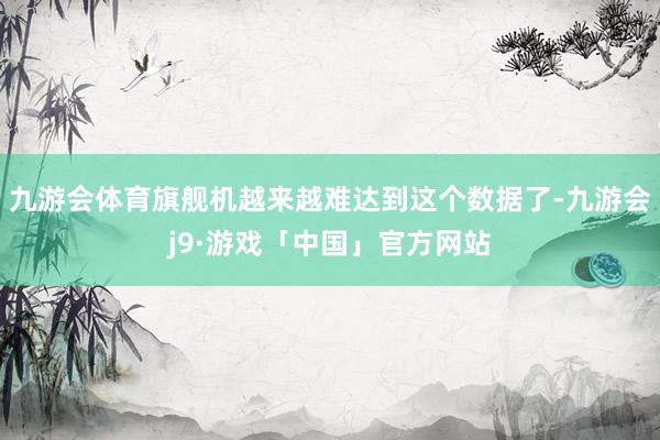 九游会体育旗舰机越来越难达到这个数据了-九游会j9·游戏「中国」官方网站