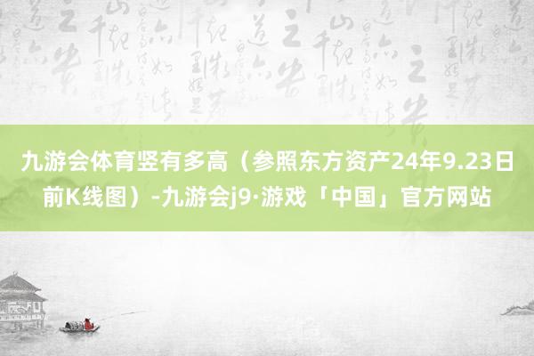 九游会体育竖有多高(参照东方资产24年9.23日前K线图)-九游会j9·游戏「中国」官方网站
