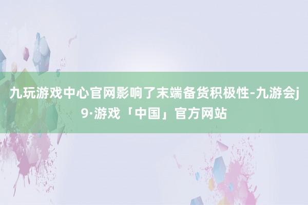 九玩游戏中心官网影响了末端备货积极性-九游会j9·游戏「中国」官方网站