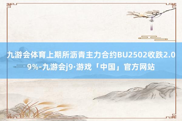 九游会体育上期所沥青主力合约BU2502收跌2.09%-九游会j9·游戏「中国」官方网站