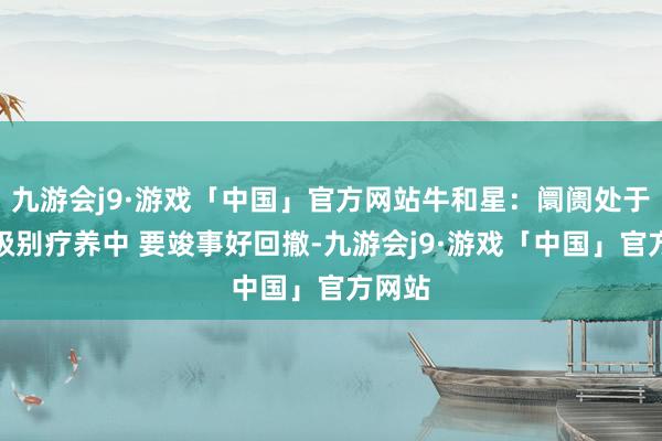 九游会j9·游戏「中国」官方网站牛和星:阛阓处于周线级别疗养中 要竣事好回撤-九游会j9·游戏「中国」官方网站