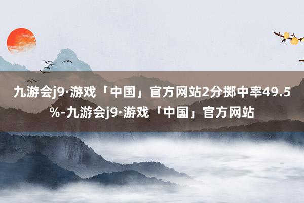 九游会j9·游戏「中国」官方网站2分掷中率49.5%-九游会j9·游戏「中国」官方网站