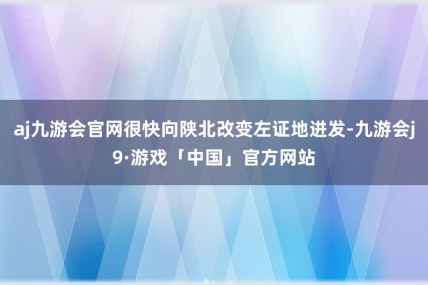 aj九游会官网很快向陕北改变左证地进发-九游会j9·游戏「中国」官方网站