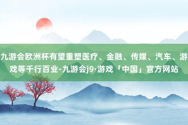 九游会欧洲杯有望重塑医疗、金融、传媒、汽车、游戏等千行百业-九游会j9·游戏「中国」官方网站