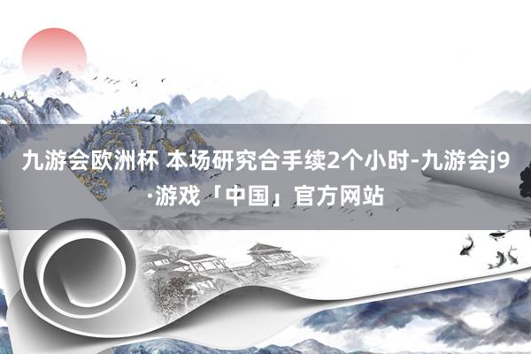 九游会欧洲杯 本场研究合手续2个小时-九游会j9·游戏「中国」官方网站
