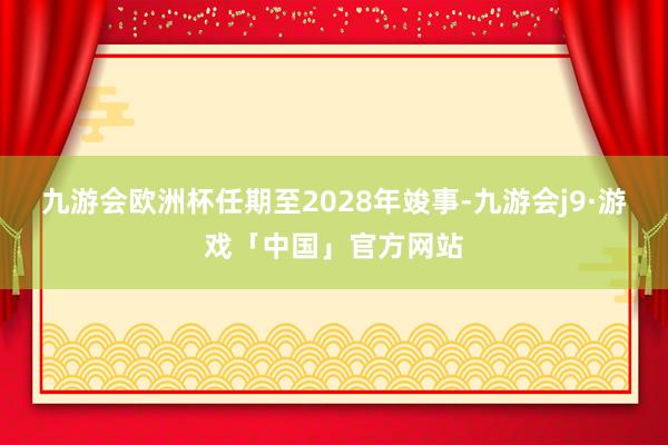 九游会欧洲杯任期至2028年竣事-九游会j9·游戏「中国」官方网站