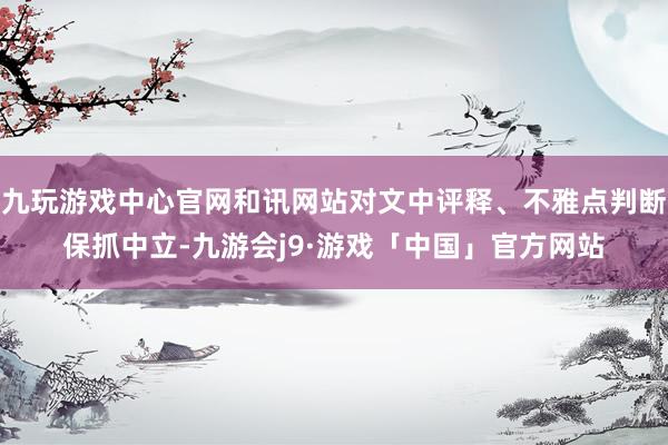 九玩游戏中心官网和讯网站对文中评释、不雅点判断保抓中立-九游会j9·游戏「中国」官方网站