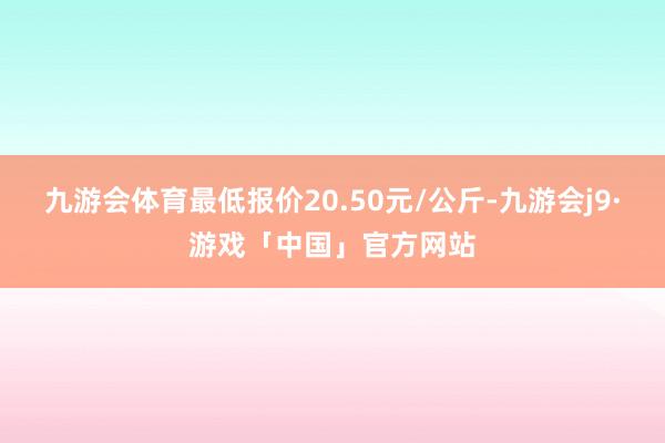 九游会体育最低报价20.50元/公斤-九游会j9·游戏「中国」官方网站