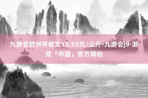 九游会欧洲杯收支13.50元/公斤-九游会j9·游戏「中国」官方网站