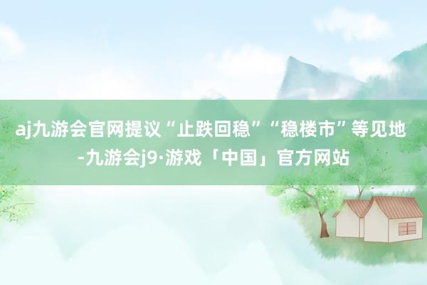 aj九游会官网提议“止跌回稳”“稳楼市”等见地 -九游会j9·游戏「中国」官方网站
