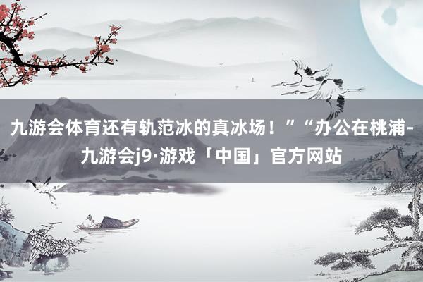 九游会体育还有轨范冰的真冰场！”“办公在桃浦-九游会j9·游戏「中国」官方网站