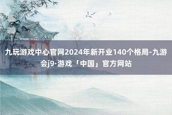 九玩游戏中心官网2024年新开业140个格局-九游会j9·游戏「中国」官方网站