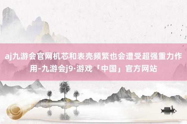 aj九游会官网机芯和表壳频繁也会遭受超强重力作用-九游会j9·游戏「中国」官方网站