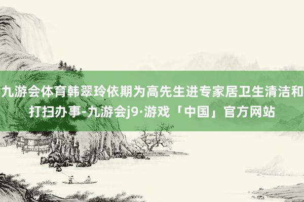九游会体育韩翠玲依期为高先生进专家居卫生清洁和打扫办事-九游会j9·游戏「中国」官方网站