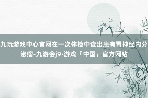 九玩游戏中心官网在一次体检中查出患有胃神经内分泌瘤-九游会j9·游戏「中国」官方网站