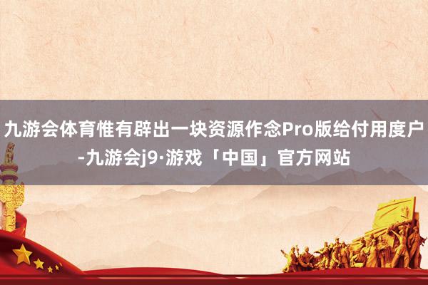 九游会体育惟有辟出一块资源作念Pro版给付用度户-九游会j9·游戏「中国」官方网站