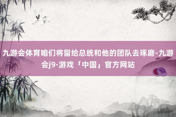 九游会体育咱们将留给总统和他的团队去琢磨-九游会j9·游戏「中国」官方网站