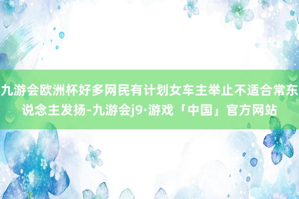 九游会欧洲杯好多网民有计划女车主举止不适合常东说念主发扬-九游会j9·游戏「中国」官方网站