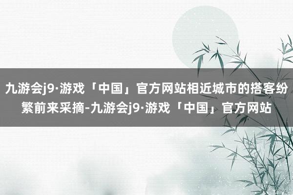 九游会j9·游戏「中国」官方网站相近城市的搭客纷繁前来采摘-九游会j9·游戏「中国」官方网站
