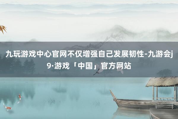 九玩游戏中心官网不仅增强自己发展韧性-九游会j9·游戏「中国」官方网站