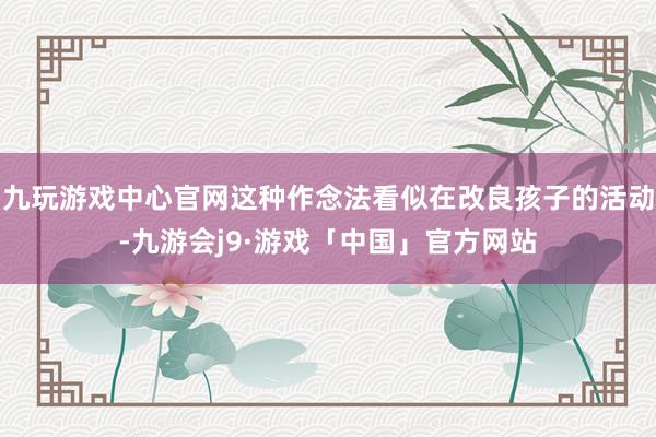 九玩游戏中心官网这种作念法看似在改良孩子的活动-九游会j9·游戏「中国」官方网站