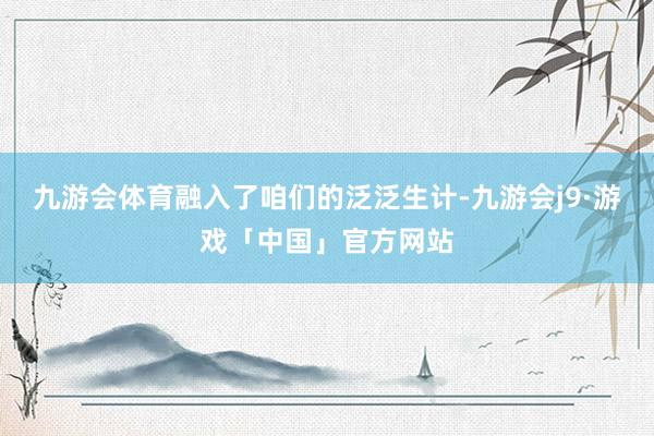 九游会体育融入了咱们的泛泛生计-九游会j9·游戏「中国」官方网站
