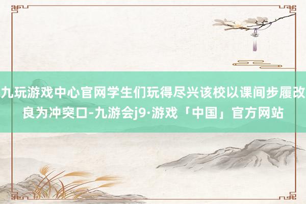 九玩游戏中心官网学生们玩得尽兴该校以课间步履改良为冲突口-九游会j9·游戏「中国」官方网站