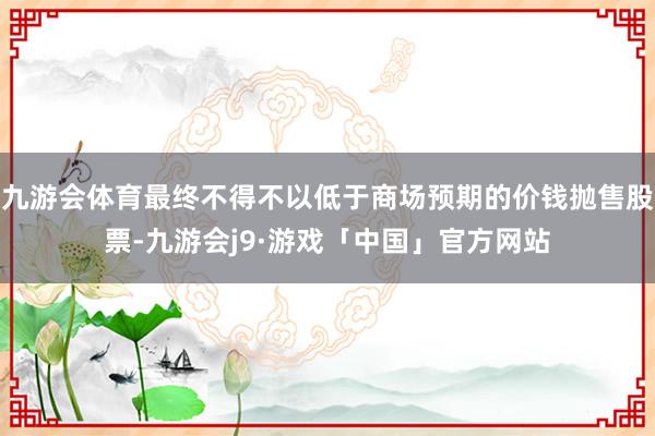 九游会体育最终不得不以低于商场预期的价钱抛售股票-九游会j9·游戏「中国」官方网站