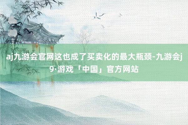aj九游会官网这也成了买卖化的最大瓶颈-九游会j9·游戏「中国」官方网站