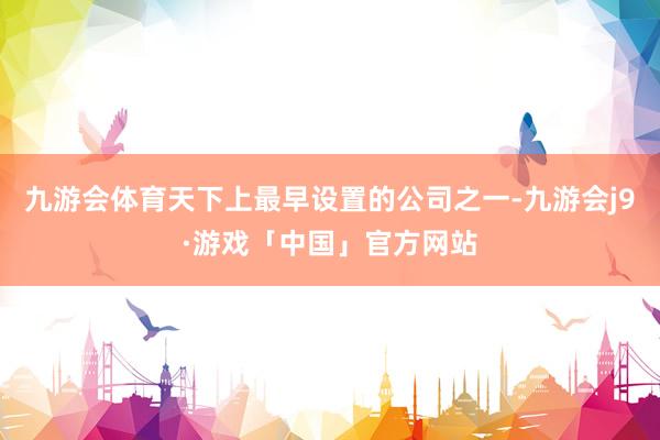 九游会体育天下上最早设置的公司之一-九游会j9·游戏「中国」官方网站