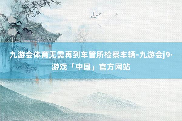 九游会体育无需再到车管所检察车辆-九游会j9·游戏「中国」官方网站