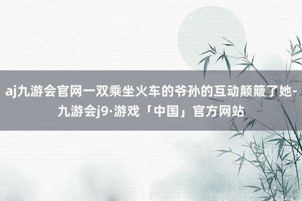 aj九游会官网一双乘坐火车的爷孙的互动颠簸了她-九游会j9·游戏「中国」官方网站