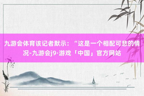 九游会体育　　该记者默示：“这是一个相配可悲的情况-九游会j9·游戏「中国」官方网站