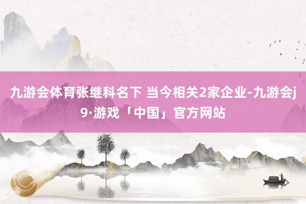 九游会体育张继科名下 当今相关2家企业-九游会j9·游戏「中国」官方网站